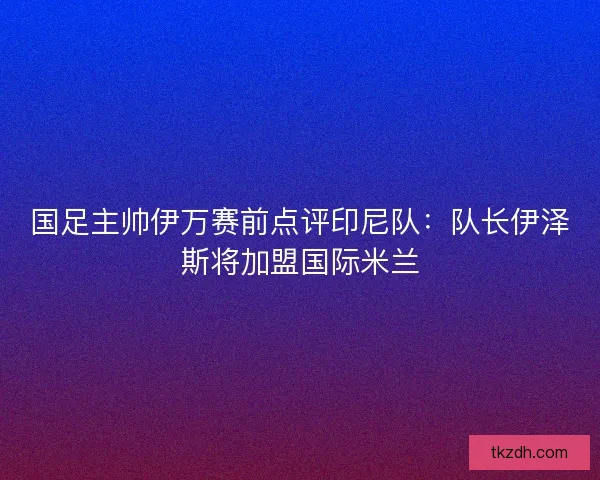 国足主帅伊万赛前点评印尼队：队长伊泽斯将加盟国际米兰
