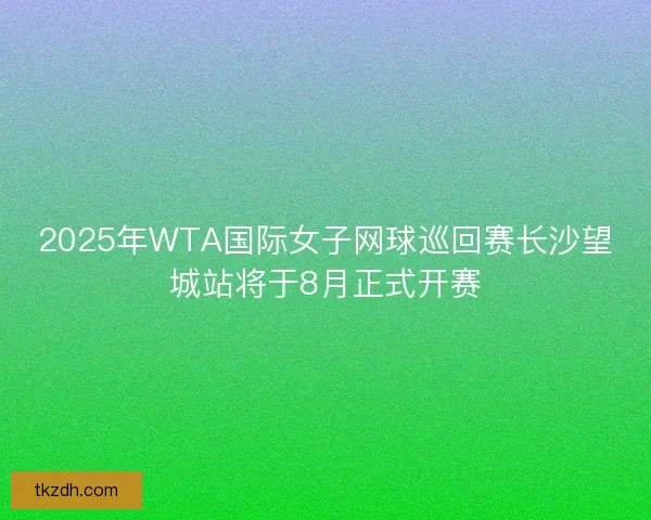 2025年WTA国际女子网球巡回赛长沙望城站将于8月正式开赛