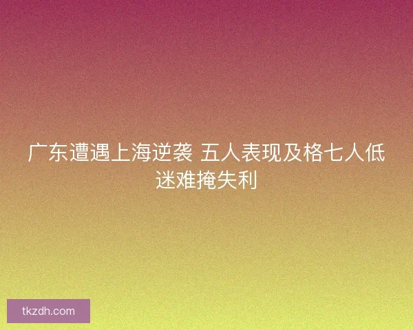 广东遭遇上海逆袭 五人表现及格七人低迷难掩失利