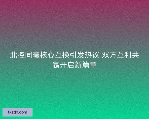 北控同曦核心互换引发热议 双方互利共赢开启新篇章