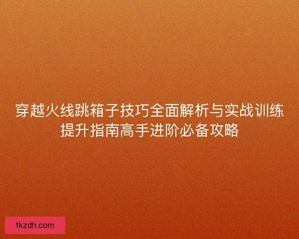 穿越火线跳箱子技巧全面解析与实战训练提升指南高手进阶必备攻略