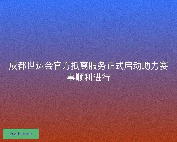 成都世运会官方抵离服务正式启动助力赛事顺利进行