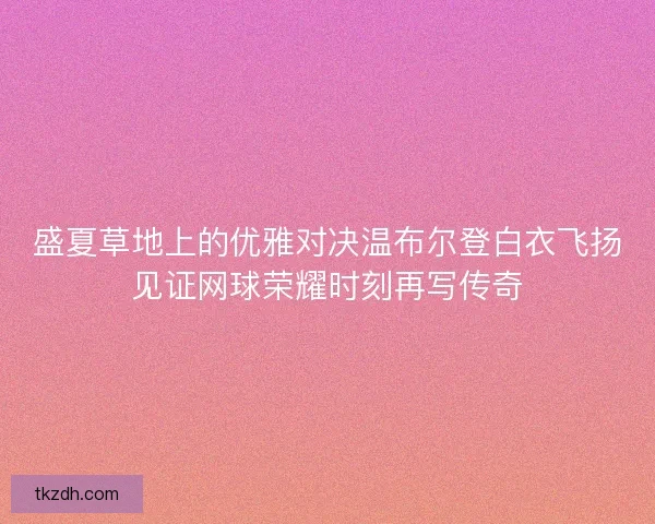 盛夏草地上的优雅对决温布尔登白衣飞扬见证网球荣耀时刻再写传奇