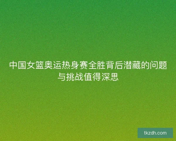 中国女篮奥运热身赛全胜背后潜藏的问题与挑战值得深思